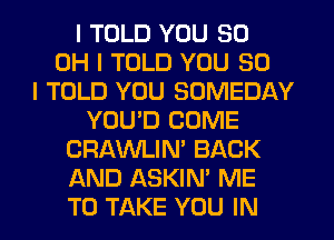 I TOLD YOU 80
OH I TOLD YOU SO
I TOLD YOU SOMEDAY
YOUID COME
CRAWLIN' BACK
AND ASKIN' ME
TO TAKE YOU IN