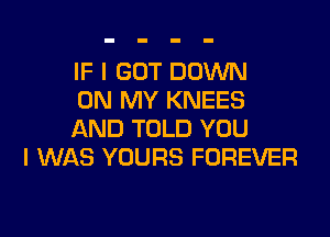 IF I GOT DOWN
ON MY KNEES

AND TOLD YOU
I WAS YOURS FOREVER