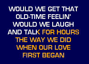 WOULD WE GET THAT
OLD-TIME FEELIN'
WOULD WE LAUGH
AND TALK FOR HOURS
THE WAY WE DID
WHEN OUR LOVE
FIRST BEGAN