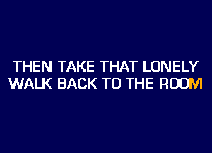 THEN TAKE THAT LONELY
WALK BACK TO THE ROOM