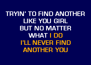 TRYIN' TO FIND ANOTHER
LIKE YOU GIRL
BUT NO MATTER
WHAT I DO
I'LL NEVER FIND
ANOTHER YOU