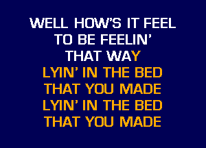 WELL HOW'S IT FEEL
TO BE FEELIN'
THAT WAY
LYIN' IN THE BED
THAT YOU MADE
LYIN IN THE BED
THAT YOU MADE