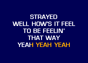 STRAYED
WELL HOW'S IT FEEL
TO BE FEELIN'
THAT WAY
YEAH YEAH YEAH