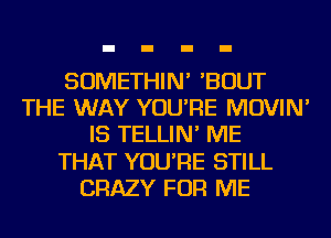 SOMETHIN' 'BOUT
THE WAY YOU'RE MOVIN'
IS TELLIN' ME
THAT YOU'RE STILL
CRAZY FOR ME