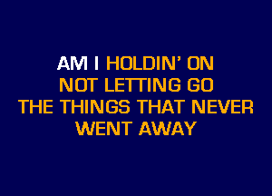 AM I HOLDIN' ON
NOT LETTING GO
THE THINGS THAT NEVER
WENT AWAY