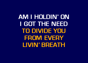 AM I HULDIN' ON
I GOT THE NEED
TO DIVIDE YOU

FROM EVERY
LIVIN' BREATH