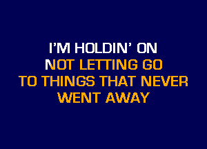 I'M HOLDIN' ON
NOT LETTING GO
TO THINGS THAT NEVER
WENT AWAY