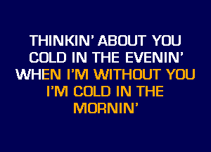 THINKIN' ABOUT YOU
COLD IN THE EVENIN'
WHEN I'M WITHOUT YOU
I'M COLD IN THE
MORNIN'