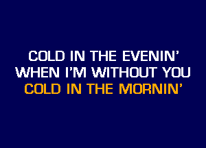 COLD IN THE EVENIN'
WHEN I'M WITHOUT YOU
COLD IN THE MORNIN'