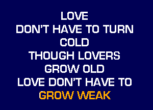 LOVE
DDMT HAVE TO TURN
COLD
THOUGH LOVERS
GROW OLD
LOVE DON'T HAVE TO
GROW WEAK