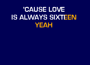 'CAUSE LOVE
IS ALWAYS SIXTEEN
YEAH