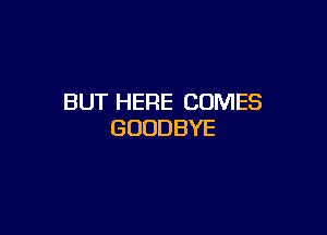 BUT HERE COMES

GOODBYE