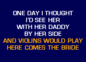 ONE DAY I THOUGHT
I'D SEE HER
WITH HER DADDY
BY HER SIDE
AND VIOLINS WOULD PLAY
HERE COMES THE BRIDE