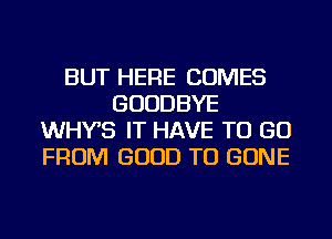 BUT HERE COMES
GOODBYE
WHYS IT HAVE TO GO
FROM GOOD TO GONE