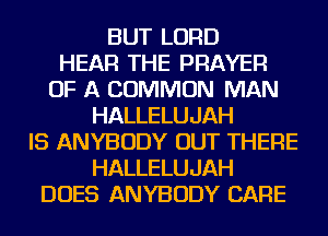 BUT LORD
HEAR THE PRAYER
OF A COMMON MAN
HALLELUJAH
IS ANYBODY OUT THERE
HALLELUJAH
DOES ANYBODY CARE
