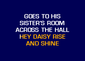 GOES TO HIS
SISTER'S ROOM
ACROSS THE HALL
HEY DAISY RISE
AND SHINE

g