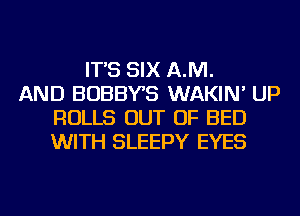 IT'S SIX AJVI.
AND BOBBYB WAKIN' UP
ROLLS OUT OF BED
WITH SLEEPY EYES