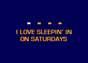 I LOVE SLEEPIN' IN
ON SATURDAYS