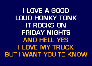 I LOVE A GOOD
LOUD HONKY TONK
IT ROCKS ON
FRIDAY NIGHTS
AND HELL YES

I LOVE MY TRUCK
BUT I WANT YOU TO KNOW
