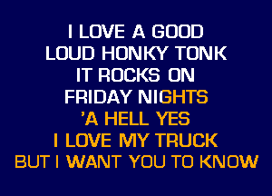 I LOVE A GOOD
LOUD HONKY TONK
IT ROCKS ON
FRIDAY NIGHTS
'A HELL YES

I LOVE MY TRUCK
BUT I WANT YOU TO KNOW