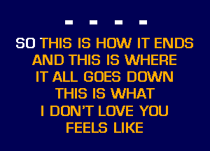 50 THIS IS HOW IT ENDS
AND THIS IS WHERE
IT ALL GOES DOWN

THIS IS WHAT
I DON'T LOVE YOU
FEELS LIKE