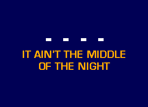 IT AIN'T THE MIDDLE
OF THE NIGHT
