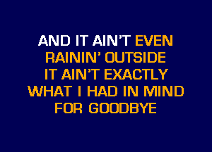 AND IT AIN'T EVEN
RAININ' OUTSIDE
IT AIN'T EXACTLY
WHAT I HAD IN MIND
FOR GOODBYE