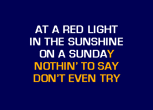 AT A RED LIGHT
IN THE SUNSHINE
ON A SUNDAY
NOTHIN' TO SAY
DONT EVEN TRY

g