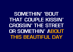 SOMETHIN' 'BOUT
THAT COUPLE KISSIN'
CROSSIN' THE STREET
OR SOMETHIN' ABOUT
THIS BEAUTIFUL DAY