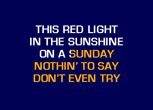 THIS RED LIGHT
IN THE SUNSHINE
ON A SUNDAY
NOTHIN' TO SAY
DONT EVEN TRY

g