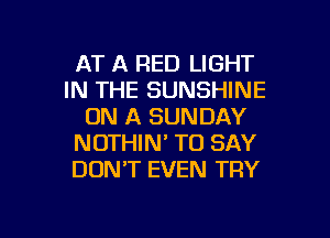 AT A RED LIGHT
IN THE SUNSHINE
ON A SUNDAY
NOTHIN' TO SAY
DONT EVEN TRY

g