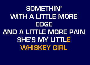 SOMETHIN'
WITH A LITTLE MORE
EDGE
AND A LITTLE MORE PAIN
SHE'S MY LITI'LE
VVHISKEY GIRL
