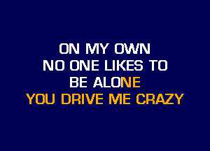 ON MY OWN
NO ONE LIKES TO

BE ALONE
YOU DRlVE ME CRAZY