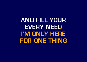 AND FILL YOUR
EVERY NEED

I'M ONLY HERE
FOR ONE THING