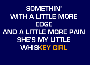 SOMETHIN'
WITH A LITTLE MORE
EDGE
AND A LITTLE MORE PAIN
SHE'S MY LITI'LE
VVHISKEY GIRL