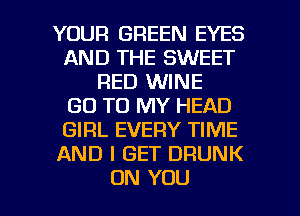 YOUR GREEN EYES
AND THE SWEET
RED WINE
GO TO MY HEAD
GIRL EVERY TIME
AND I GET DRUNK

ON YOU I