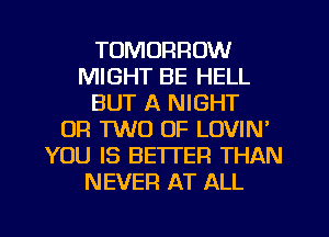 TOMORROW
MIGHT BE HELL
BUT A NIGHT
OR TWO OF LOVIN'
YOU IS BETTER THAN
NEVER AT ALL