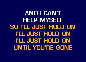 AND I CAN'T
HELP MYSELF
SO I'LL JUST HOLD ON
I'LL JUST HOLD 0N
I'LL JUST HOLD ON
UNTIL YUURE GONE