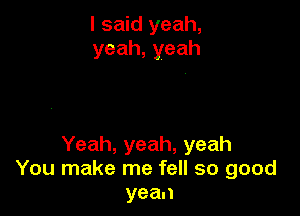 I said yeah,
yeah,yeah

Yeah, yeah, yeah
You make me fell so good
yean