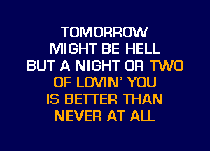 TOMORROW
MIGHT BE HELL
BUT A NIGHT OR TWO
0F LOVIM YOU
IS BETTER THAN
NEVER AT ALL