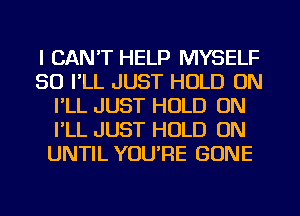 I CAN'T HELP MYSELF
SO I'LL JUST HOLD ON
I'LL JUST HOLD ON
I'LL JUST HOLD ON
UNTIL YOU'RE GONE