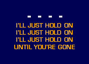 I'LL JUST HOLD 0N
I'LL JUST HOLD ON
I'LL JUST HOLD ON

UNTIL YOU'RE GONE

g