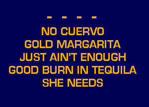 N0 CUERVO
GOLD MARGARITA
JUST AIN'T ENOUGH
GOOD BURN IN TEQUILA
SHE NEEDS