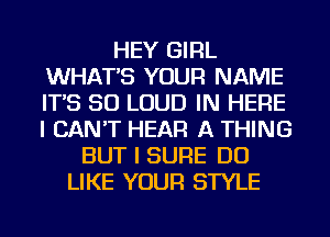 HEY GIRL
WHAT'S YOUR NAME
IT'S SO LOUD IN HERE
I CAN'T HEAR A THING

BUT I SURE DO
LIKE YOUR STYLE