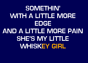 SOMETHIN'
WITH A LITTLE MORE
EDGE
AND A LITTLE MORE PAIN
SHE'S MY LITI'LE
VVHISKEY GIRL