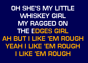 0H SHE'S MY LI'I'I'LE
INHISKEY GIRL
MY RAGGED ON
THE EDGES GIRL
AH BUT I LIKE 'EM ROUGH
YEAH I LIKE 'EM ROUGH
I LIKE 'EM ROUGH