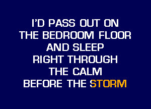 I'D PASS OUT ON
THE BEDROOM FLOOR
AND SLEEP
RIGHT THROUGH
THE CALM
BEFORE THE STORM