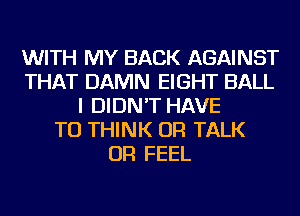 WITH MY BACK AGAINST
THAT DAMN EIGHT BALL
I DIDN'T HAVE
TO THINK OR TALK
OR FEEL