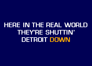 HERE IN THE REAL WORLD
THEYRE SHU'ITIN'
DETROIT DOWN