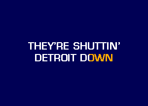 THEY'RE SHUTTIN

DETROIT DOWN